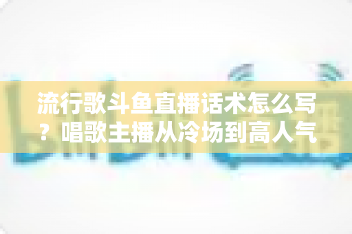 流行歌斗鱼直播话术怎么写？唱歌主播从冷场到高人气的全流程话术撰写指南