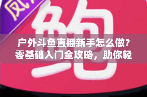 户外斗鱼直播新手怎么做？零基础入门全攻略，助你轻松开启户外直播之旅