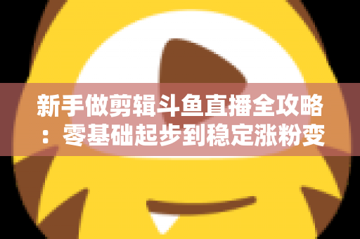 新手做剪辑斗鱼直播全攻略：零基础起步到稳定涨粉变现的实战指南