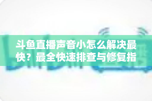 斗鱼直播声音小怎么解决最快？最全快速排查与修复指南助你畅享高清视听体验