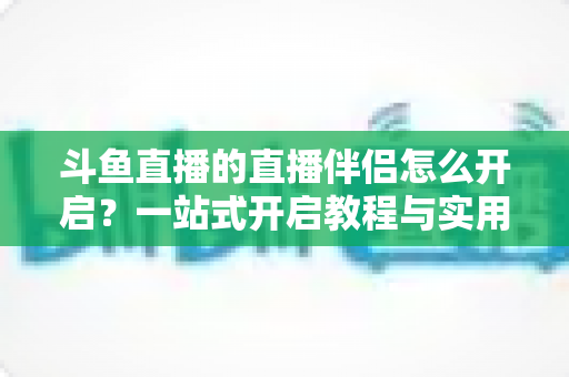 斗鱼直播的直播伴侣怎么开启?一站式开启教程与实用技巧完全指南 斗鱼直播的直播伴侣怎么开启?一站式开启教程与实用技巧完全指南