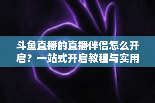 斗鱼直播的直播伴侣怎么开启？一站式开启教程与实用技巧完全指南