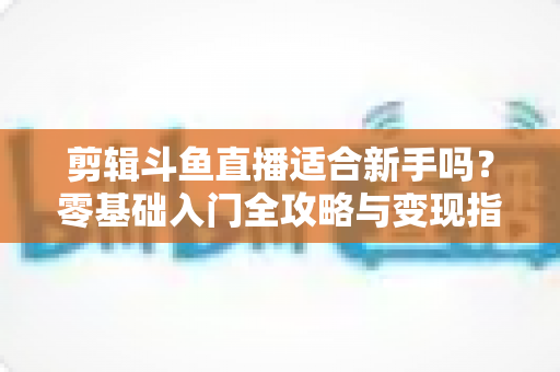 剪辑斗鱼直播适合新手吗？零基础入门全攻略与变现指南