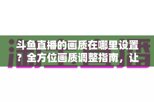 斗鱼直播的画质在哪里设置？全方位画质调整指南，让你畅享超清观播体验