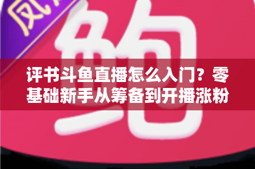 评书斗鱼直播怎么入门？零基础新手从筹备到开播涨粉的完整实战指南