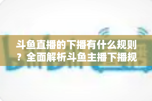 斗鱼直播的下播有什么规则？全面解析斗鱼主播下播规范、注意事项与实用指南