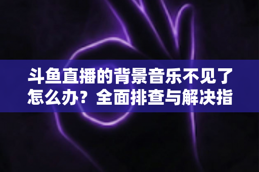 斗鱼直播的背景音乐不见了怎么办？全面排查与解决指南助你快速恢复直播氛围