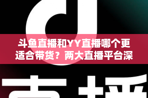斗鱼直播和YY直播哪个更适合带货？两大直播平台深度对比与选品指南