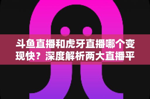斗鱼直播和虎牙直播哪个变现快？深度解析两大直播平台的赚钱速度与变现策略