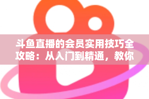 斗鱼直播的会员实用技巧全攻略:从入门到精通,教你玩转会员权益 斗鱼直播的会员实用技巧全攻略:从入门到精通,教你玩转会员权益