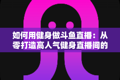 如何用健身做斗鱼直播：从零打造高人气健身直播间的完整实战指南