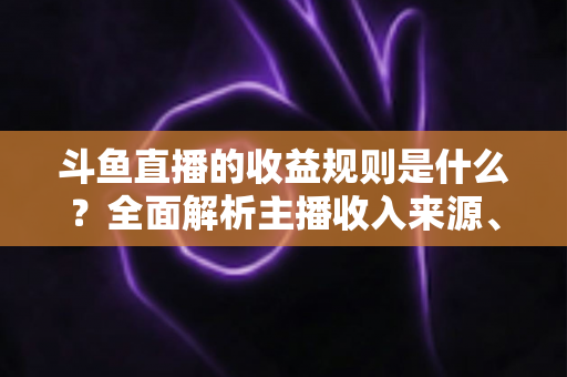斗鱼直播的收益规则是什么？全面解析主播收入来源、分成比例与提现流程
