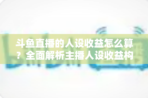 斗鱼直播的人设收益怎么算？全面解析主播人设收益构成、分成规则与提升技巧