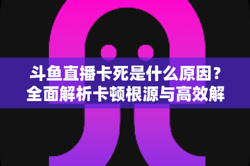 斗鱼直播卡死是什么原因？全面解析卡顿根源与高效解决办法
