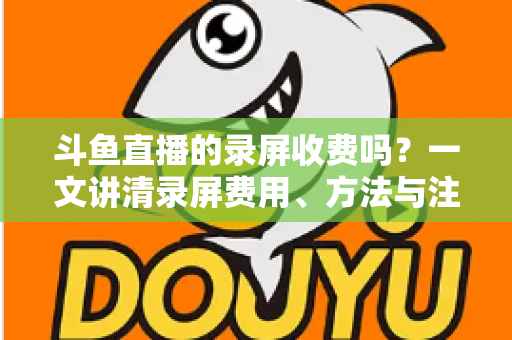 斗鱼直播的录屏收费吗?一文讲清录屏费用、方法与注意事项 斗鱼直播的录屏收费吗?一文讲清录屏费用、方法与注意事项