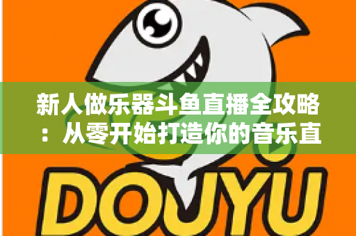 新人做乐器斗鱼直播全攻略：从零开始打造你的音乐直播间