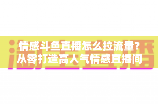情感斗鱼直播怎么拉流量？从零打造高人气情感直播间的实战引流指南