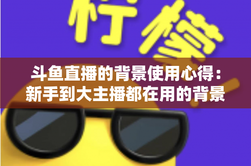 斗鱼直播的背景使用心得：新手到大主播都在用的背景布置实战指南
