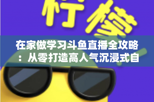 在家做学习斗鱼直播全攻略：从零打造高人气沉浸式自习室，让专注与陪伴同时在线