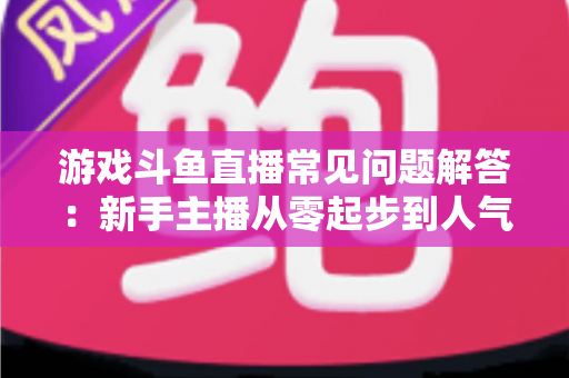游戏斗鱼直播常见问题解答:新手主播从零起步到人气变现的实用指南 游戏斗鱼直播常见问题解答:新手主播从零起步到人气变现的实用指南