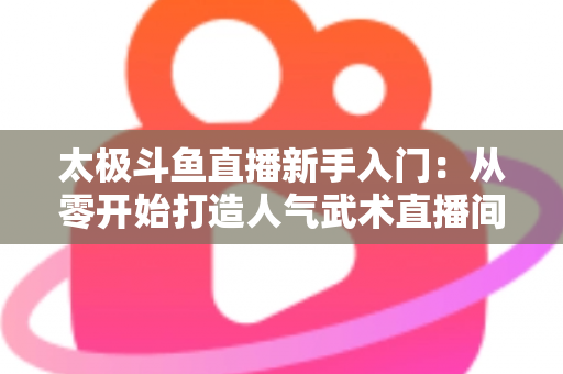 太极斗鱼直播新手入门:从零开始打造人气武术直播间全攻略 太极斗鱼直播新手入门:从零开始打造人气武术直播间全攻略