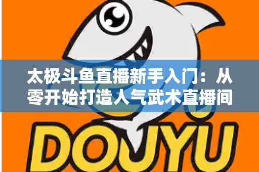 太极斗鱼直播新手入门:从零开始打造人气武术直播间全攻略 太极斗鱼直播新手入门:从零开始打造人气武术直播间全攻略