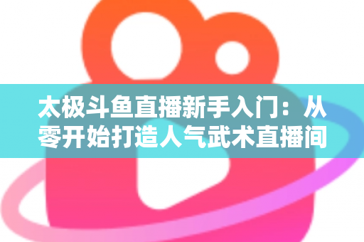 太极斗鱼直播新手入门：从零开始打造人气武术直播间全攻略