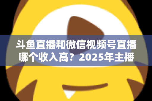 斗鱼直播和微信视频号直播哪个收入高?2025年主播变现收益深度对比全解析 斗鱼直播和微信视频号直播哪个收入高?2025年主播变现收益深度对比全解析