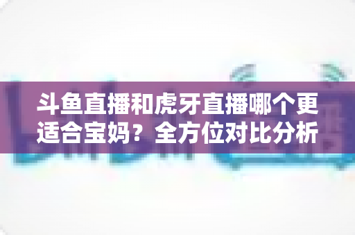 斗鱼直播和虎牙直播哪个更适合宝妈？全方位对比分析助你轻松做出最佳选择