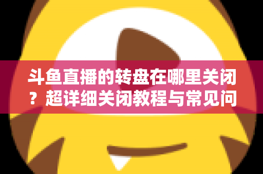 斗鱼直播的转盘在哪里关闭？超详细关闭教程与常见问题一次讲清