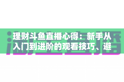 理财斗鱼直播心得：新手从入门到进阶的观看技巧、避坑指南与实战经验全解析