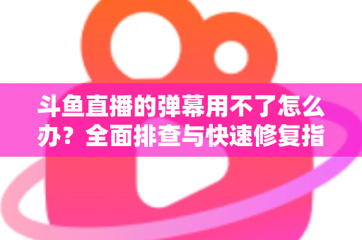 斗鱼直播的弹幕用不了怎么办?全面排查与快速修复指南大全 斗鱼直播的弹幕用不了怎么办?全面排查与快速修复指南大全