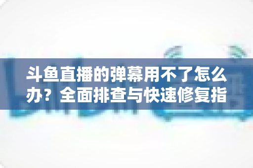 斗鱼直播的弹幕用不了怎么办?全面排查与快速修复指南大全 斗鱼直播的弹幕用不了怎么办?全面排查与快速修复指南大全