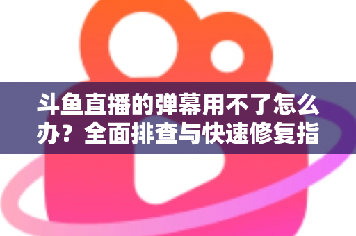 斗鱼直播的弹幕用不了怎么办?全面排查与快速修复指南大全 斗鱼直播的弹幕用不了怎么办?全面排查与快速修复指南大全