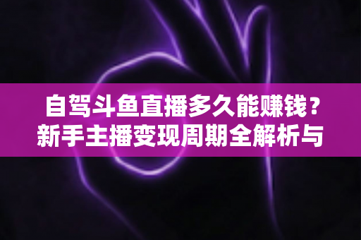 自驾斗鱼直播多久能赚钱？新手主播变现周期全解析与实用赚钱攻略