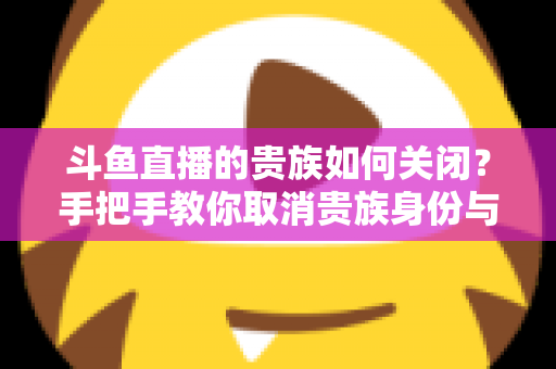 斗鱼直播的贵族如何关闭?手把手教你取消贵族身份与自动续费的完整指南 斗鱼直播的贵族如何关闭?手把手教你取消贵族身份与自动续费的完整指南