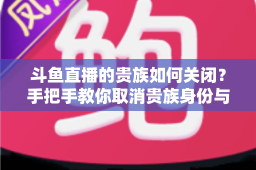 斗鱼直播的贵族如何关闭?手把手教你取消贵族身份与自动续费的完整指南 斗鱼直播的贵族如何关闭?手把手教你取消贵族身份与自动续费的完整指南