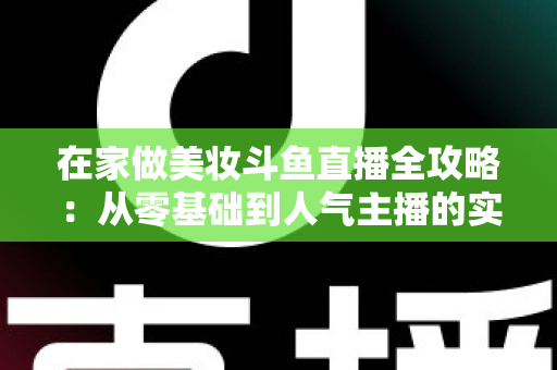在家做美妆斗鱼直播全攻略:从零基础到人气主播的实用指南 在家做美妆斗鱼直播全攻略:从零基础到人气主播的实用指南