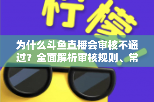 为什么斗鱼直播会审核不通过？全面解析审核规则、常见违规原因与实用避坑指南