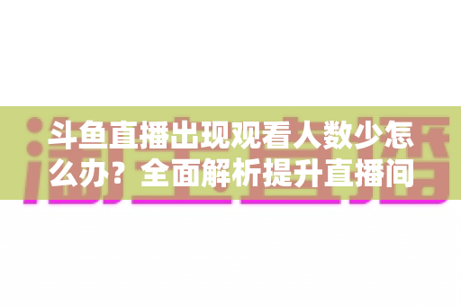 斗鱼直播出现观看人数少怎么办？全面解析提升直播间人气与流量的实用策略