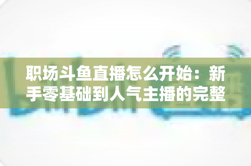 职场斗鱼直播怎么开始:新手零基础到人气主播的完整实战指南 职场斗鱼直播怎么开始:新手零基础到人气主播的完整实战指南