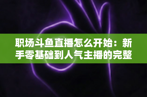 职场斗鱼直播怎么开始：新手零基础到人气主播的完整实战指南