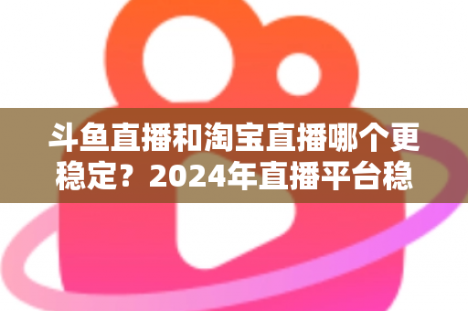 斗鱼直播和淘宝直播哪个更稳定?2024年直播平台稳定性深度测评与选择指南 斗鱼直播和淘宝直播哪个更稳定?2024年直播平台稳定性深度测评与选择指南