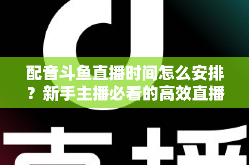 配音斗鱼直播时间怎么安排？新手主播必看的高效直播时间规划全攻略