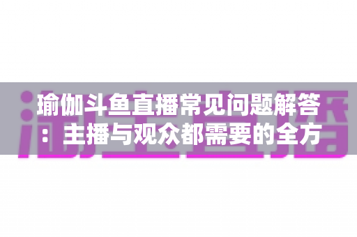 瑜伽斗鱼直播常见问题解答：主播与观众都需要的全方位实战指南