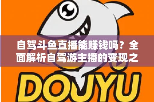 自驾斗鱼直播能赚钱吗？全面解析自驾游主播的变现之路与赚钱技巧