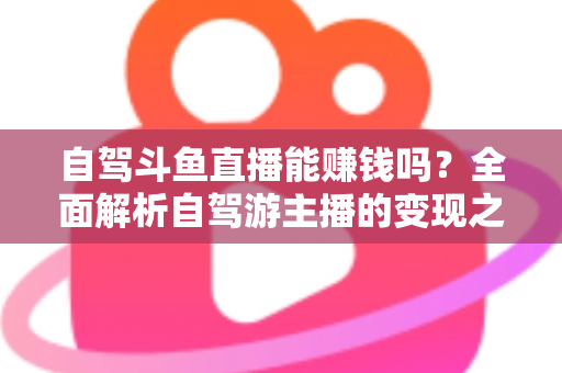 自驾斗鱼直播能赚钱吗？全面解析自驾游主播的变现之路与赚钱技巧