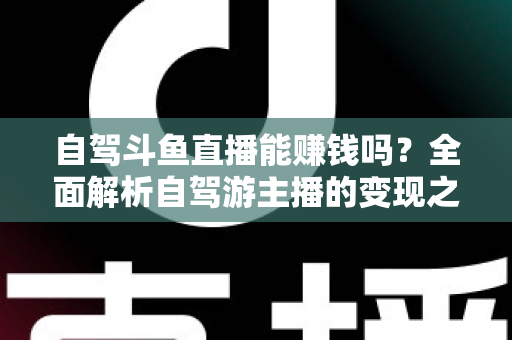 自驾斗鱼直播能赚钱吗？全面解析自驾游主播的变现之路与赚钱技巧