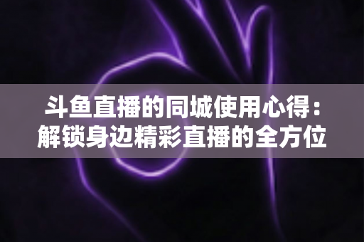 斗鱼直播的同城使用心得：解锁身边精彩直播的全方位实用指南