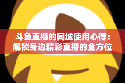 斗鱼直播的同城使用心得：解锁身边精彩直播的全方位实用指南